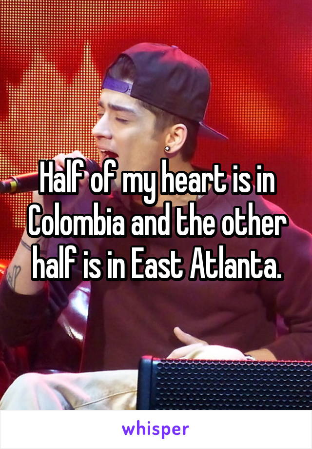 Half of my heart is in Colombia and the other half is in East Atlanta.