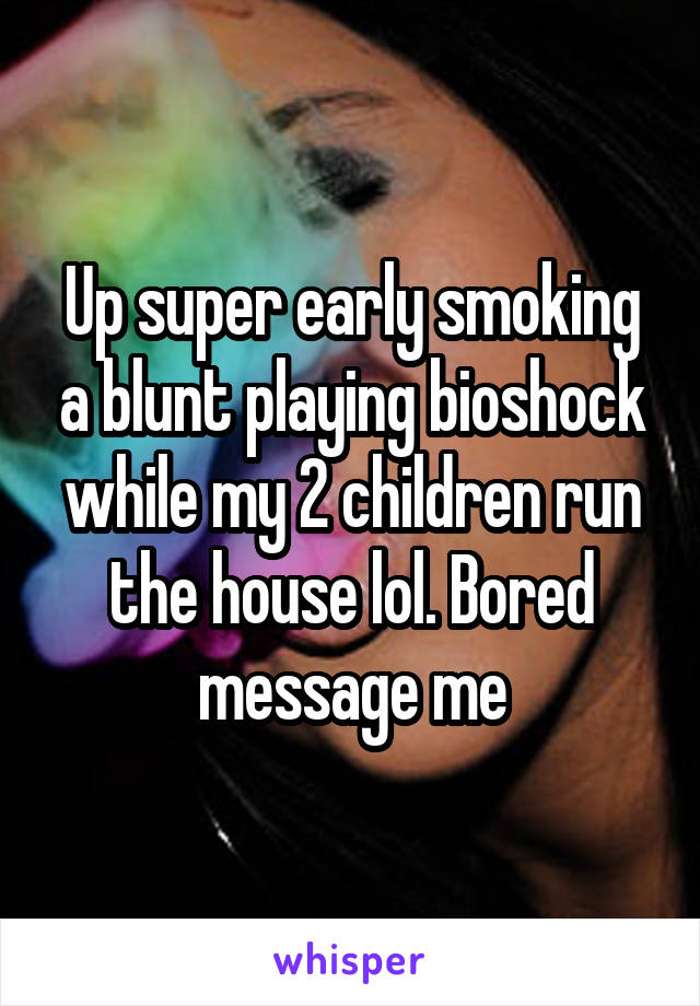 Up super early smoking a blunt playing bioshock while my 2 children run the house lol. Bored message me