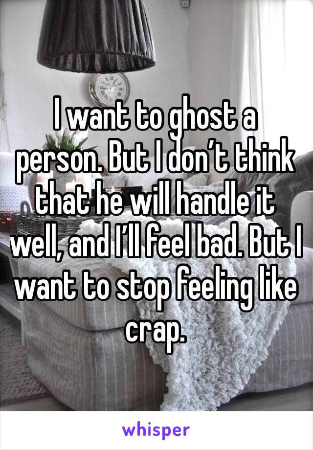 I want to ghost a person. But I don’t think that he will handle it well, and I’ll feel bad. But I want to stop feeling like crap. 