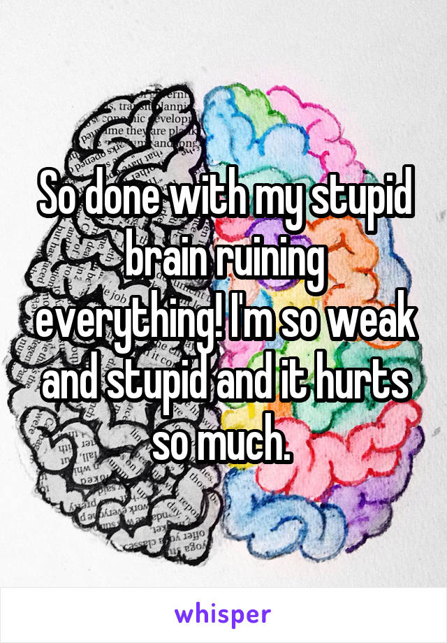 So done with my stupid brain ruining everything! I'm so weak and stupid and it hurts so much. 