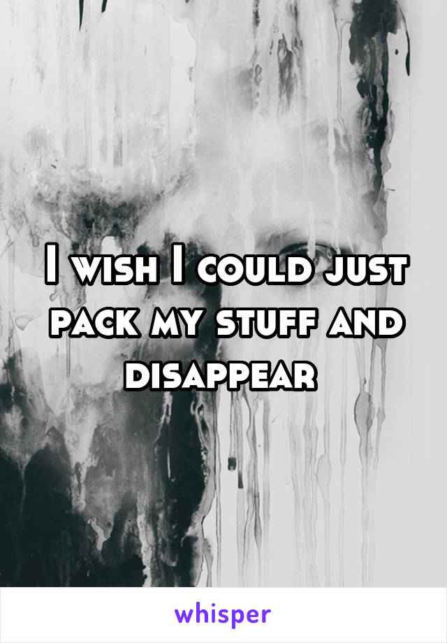 I wish I could just pack my stuff and disappear 