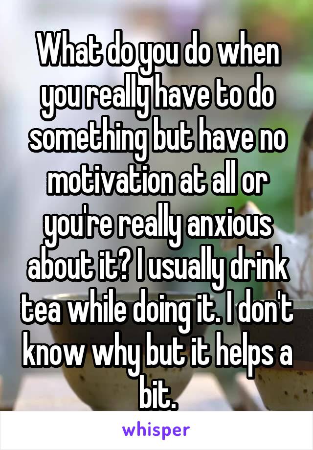 What do you do when you really have to do something but have no motivation at all or you're really anxious about it? I usually drink tea while doing it. I don't know why but it helps a bit.