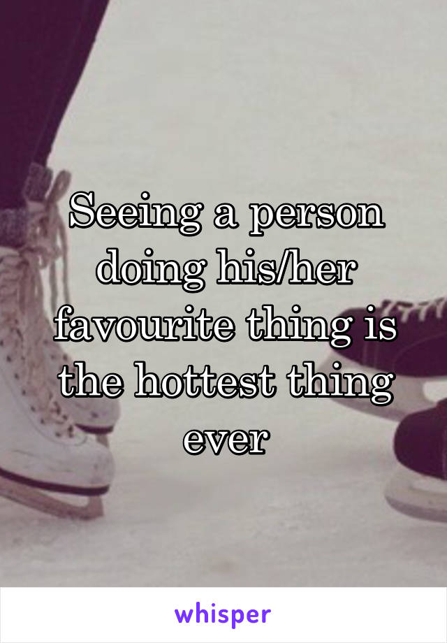 Seeing a person doing his/her favourite thing is the hottest thing ever