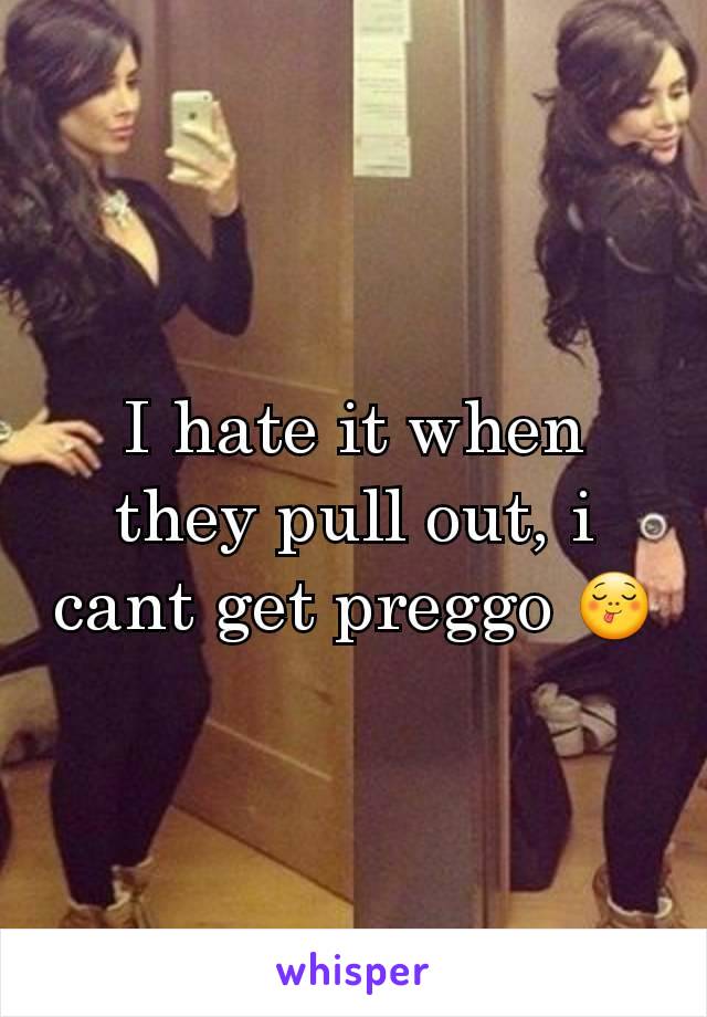 I hate it when they pull out, i cant get preggo ðŸ˜‹