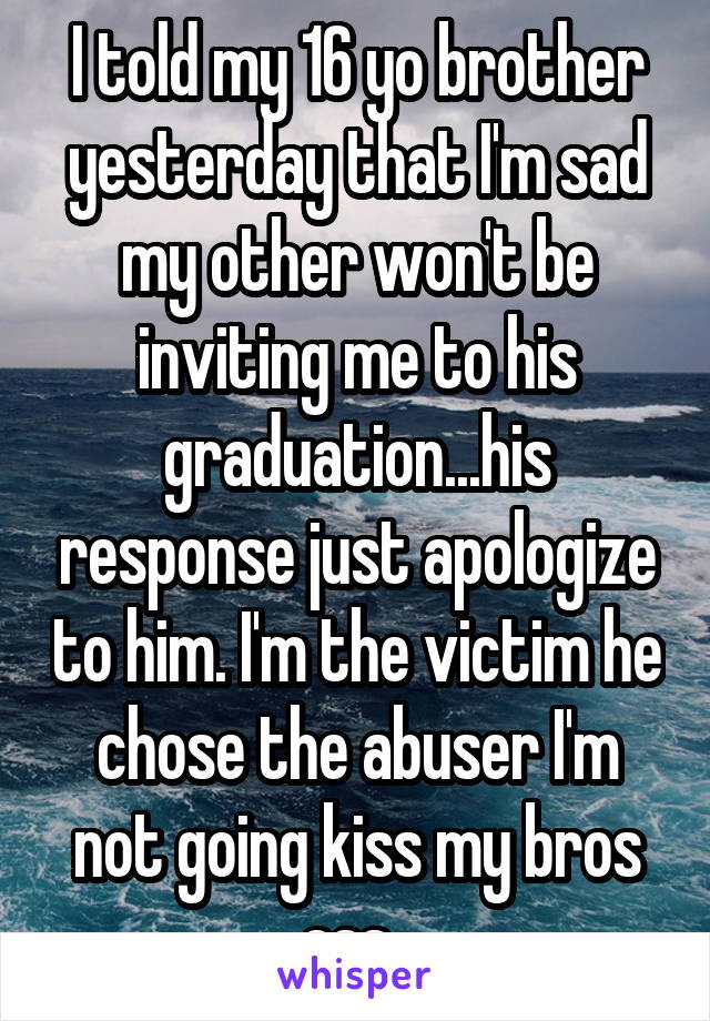 I told my 16 yo brother yesterday that I'm sad my other won't be inviting me to his graduation...his response just apologize to him. I'm the victim he chose the abuser I'm not going kiss my bros ass. 