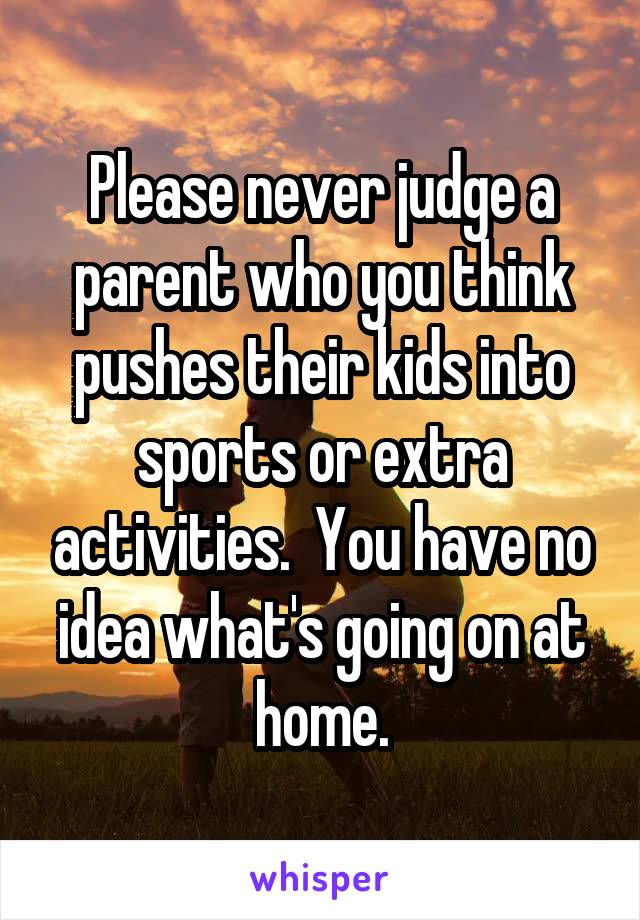 Please never judge a parent who you think pushes their kids into sports or extra activities.  You have no idea what's going on at home.