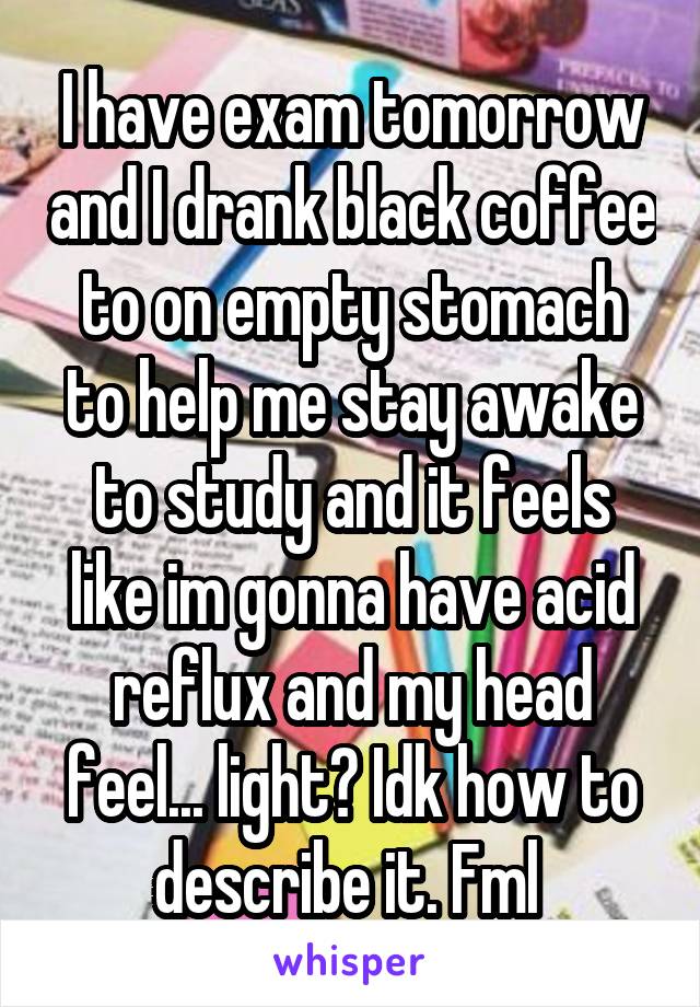I have exam tomorrow and I drank black coffee to on empty stomach to help me stay awake to study and it feels like im gonna have acid reflux and my head feel... light? Idk how to describe it. Fml 