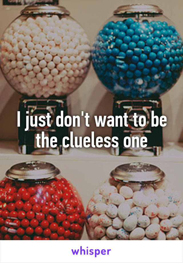 I just don't want to be the clueless one
