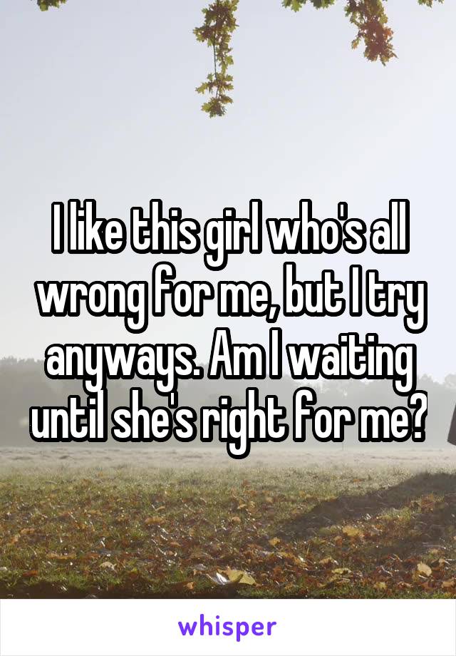 I like this girl who's all wrong for me, but I try anyways. Am I waiting until she's right for me?