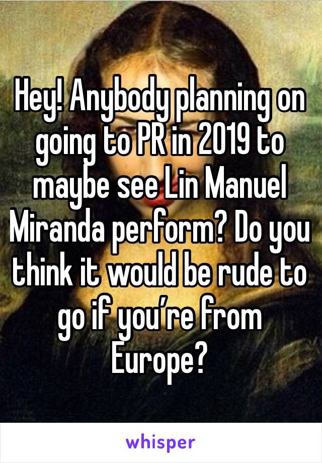 Hey! Anybody planning on going to PR in 2019 to maybe see Lin Manuel Miranda perform? Do you think it would be rude to go if you’re from Europe?