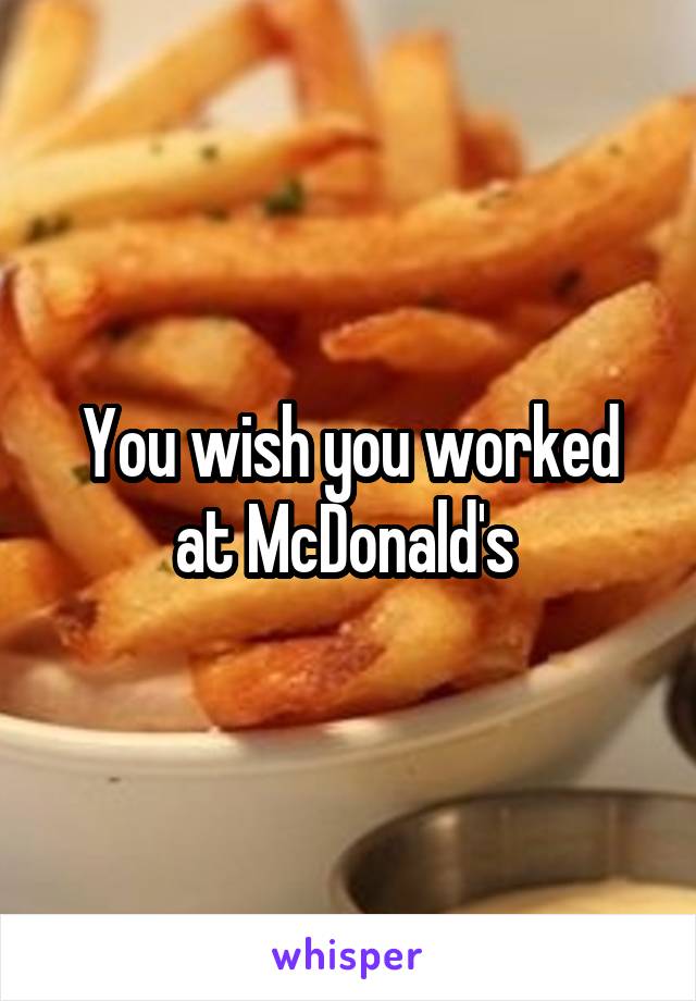 You wish you worked at McDonald's 