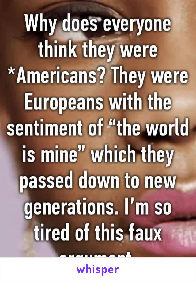 Why does everyone think they were *Americans? They were Europeans with the sentiment of “the world is mine” which they passed down to new generations. I’m so tired of this faux argument. 