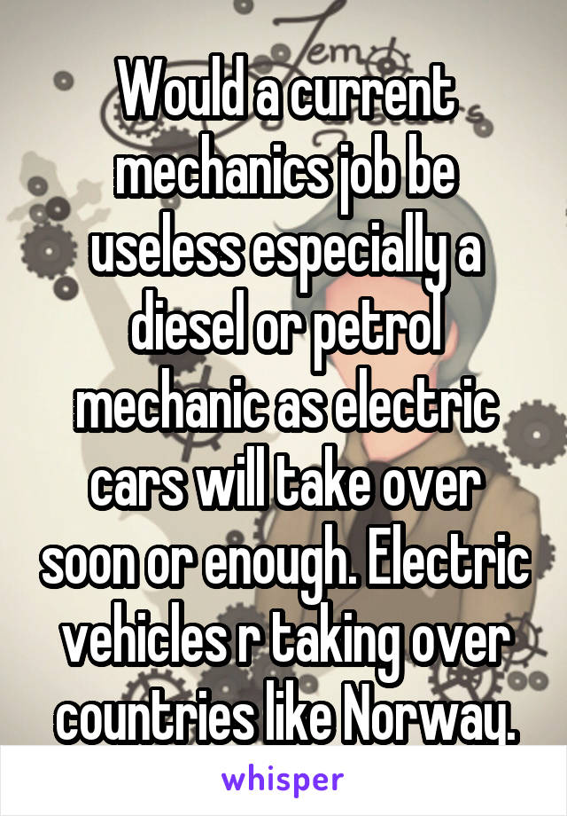 Would a current mechanics job be useless especially a diesel or petrol mechanic as electric cars will take over soon or enough. Electric vehicles r taking over countries like Norway.