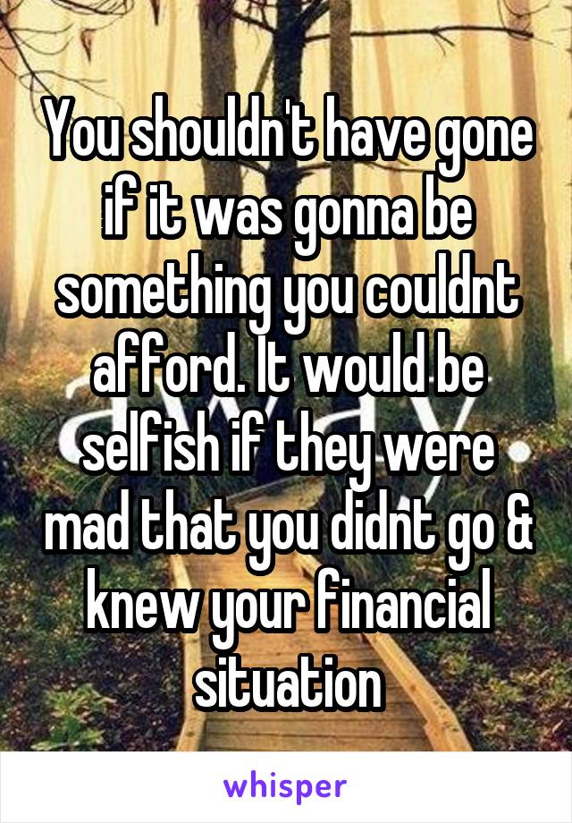 You shouldn't have gone if it was gonna be something you couldnt afford. It would be selfish if they were mad that you didnt go & knew your financial situation