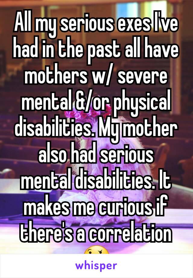 All my serious exes I've had in the past all have mothers w/ severe mental &/or physical disabilities. My mother also had serious mental disabilities. It makes me curious if there's a correlation 🤔