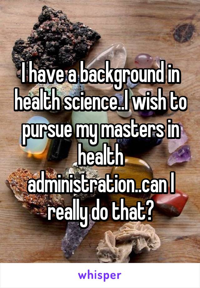 I have a background in health science..I wish to pursue my masters in health administration..can I really do that?