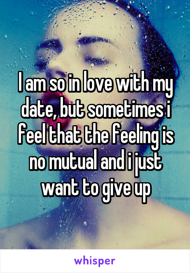 I am so in love with my date, but sometimes i feel that the feeling is no mutual and i just want to give up