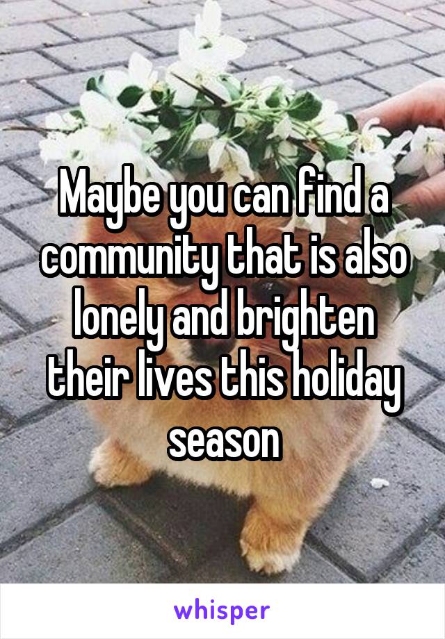 Maybe you can find a community that is also lonely and brighten their lives this holiday season