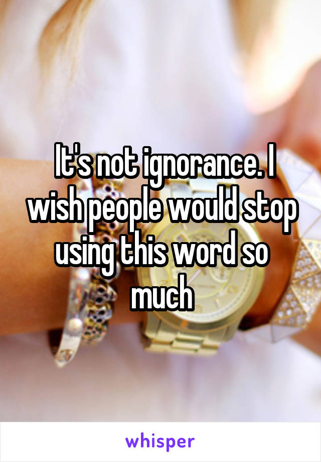  It's not ignorance. I wish people would stop using this word so much