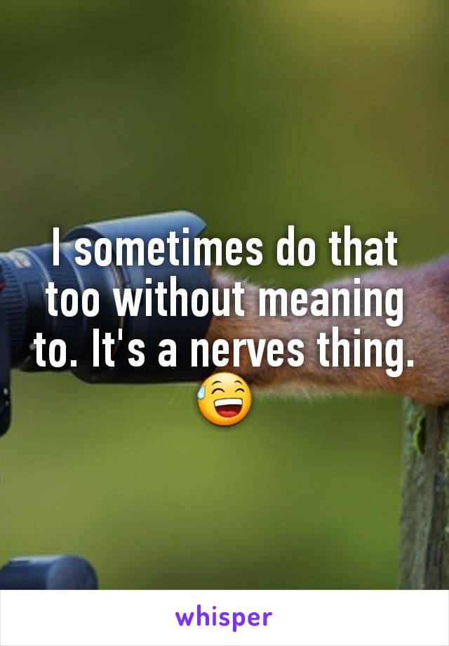 I sometimes do that too without meaning to. It's a nerves thing. 😅