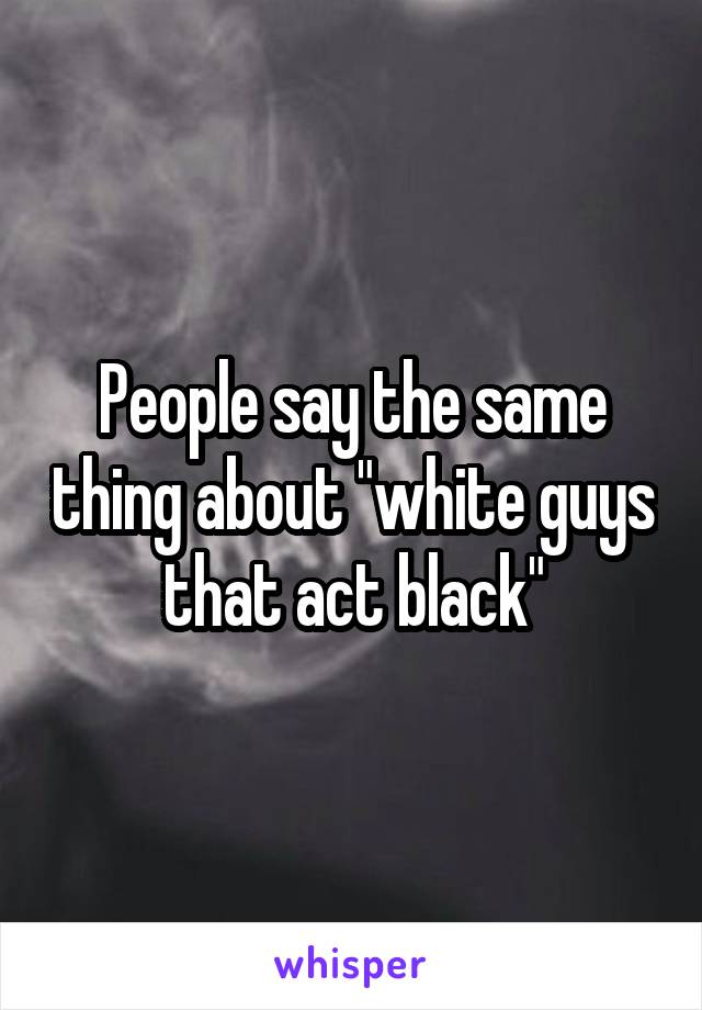 People say the same thing about "white guys that act black"