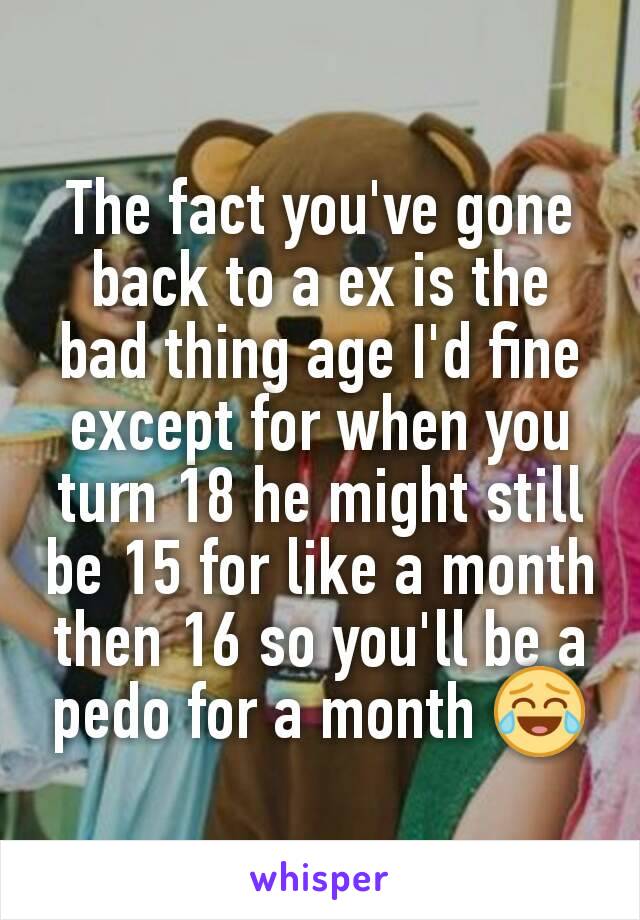 The fact you've gone back to a ex is the bad thing age I'd fine except for when you turn 18 he might still be 15 for like a month then 16 so you'll be a pedo for a month 😂