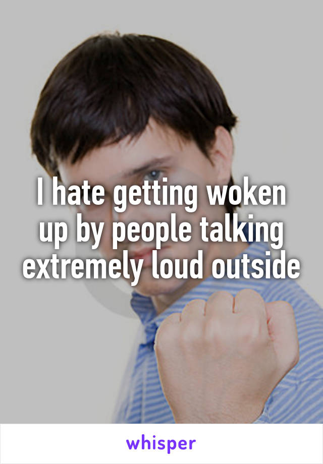 I hate getting woken up by people talking extremely loud outside
