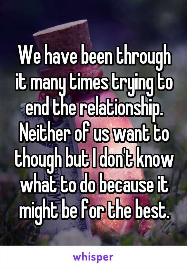 We have been through it many times trying to end the relationship. Neither of us want to though but I don't know what to do because it might be for the best.