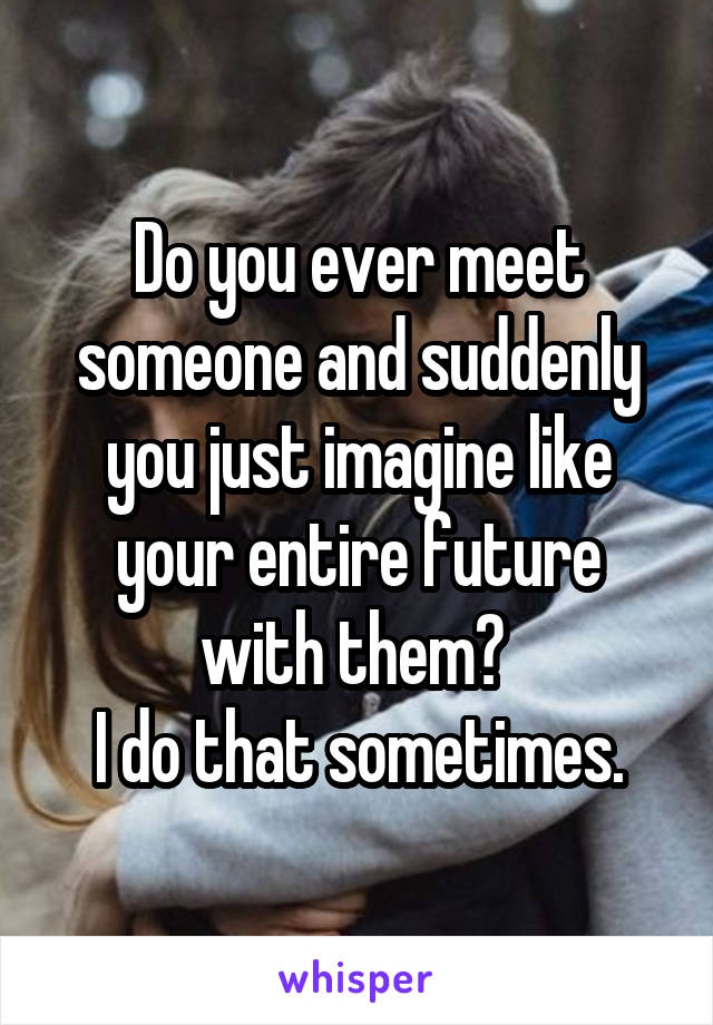 Do you ever meet someone and suddenly you just imagine like your entire future with them? 
I do that sometimes.