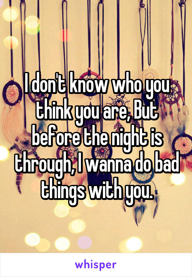 I don't know who you think you are, But before the night is through, I wanna do bad things with you.