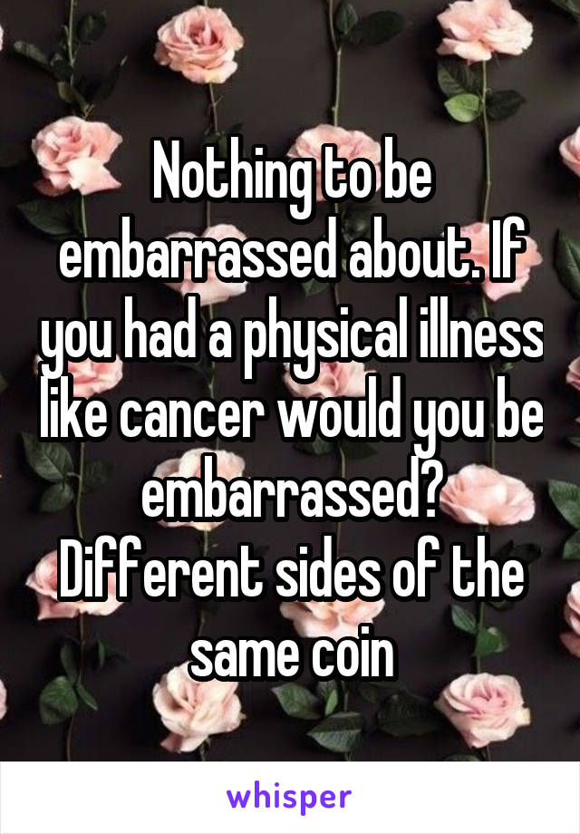Nothing to be embarrassed about. If you had a physical illness like cancer would you be embarrassed? Different sides of the same coin