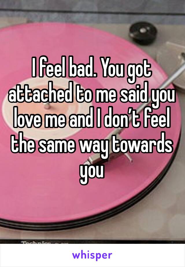 I feel bad. You got attached to me said you love me and I don’t feel the same way towards you
