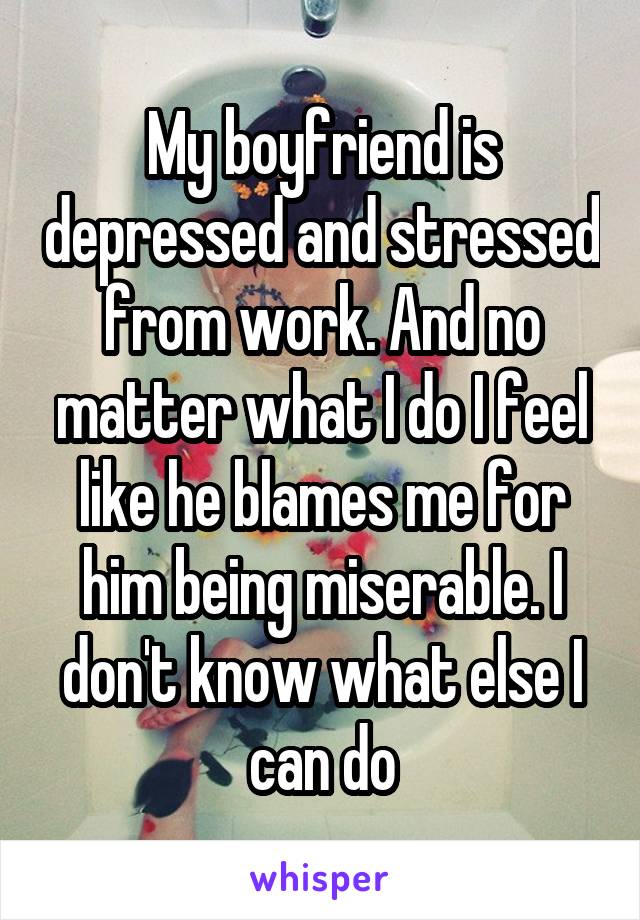 My boyfriend is depressed and stressed from work. And no matter what I do I feel like he blames me for him being miserable. I don't know what else I can do