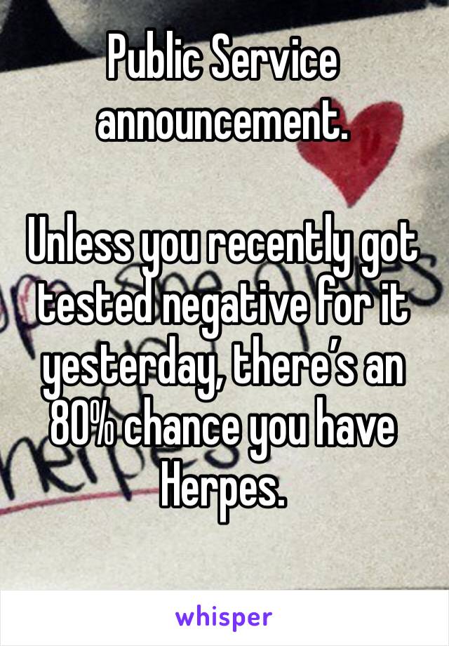 Public Service announcement.

Unless you recently got tested negative for it yesterday, there’s an 80% chance you have Herpes. 