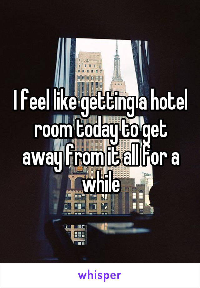 I feel like getting a hotel room today to get away from it all for a while