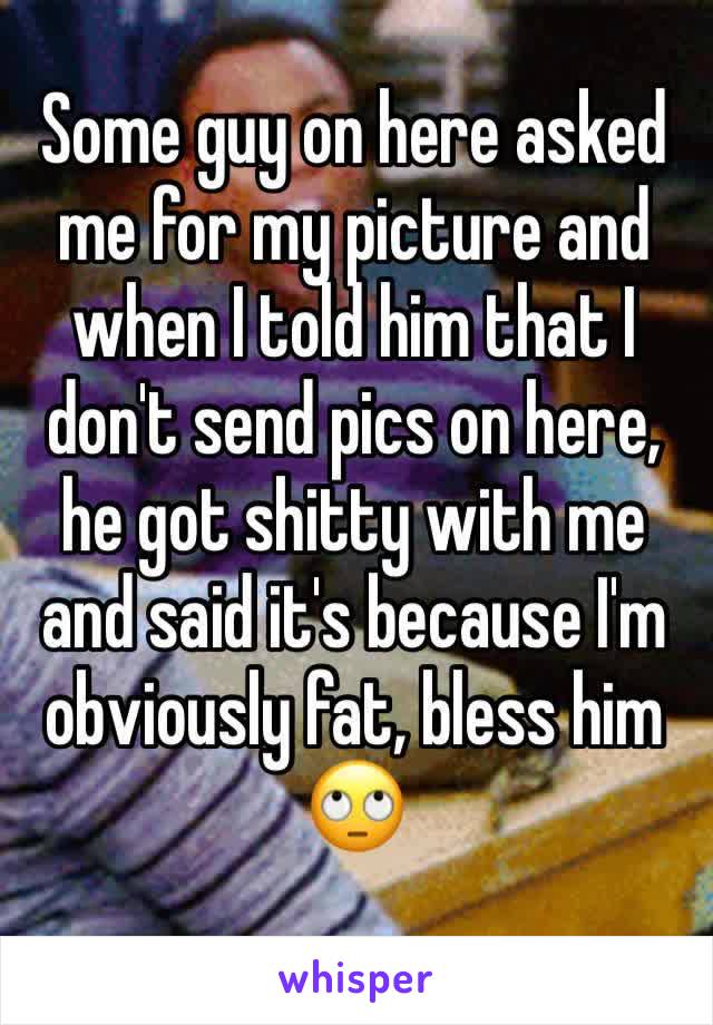 Some guy on here asked me for my picture and when I told him that I don't send pics on here, he got shitty with me and said it's because I'm obviously fat, bless him 🙄