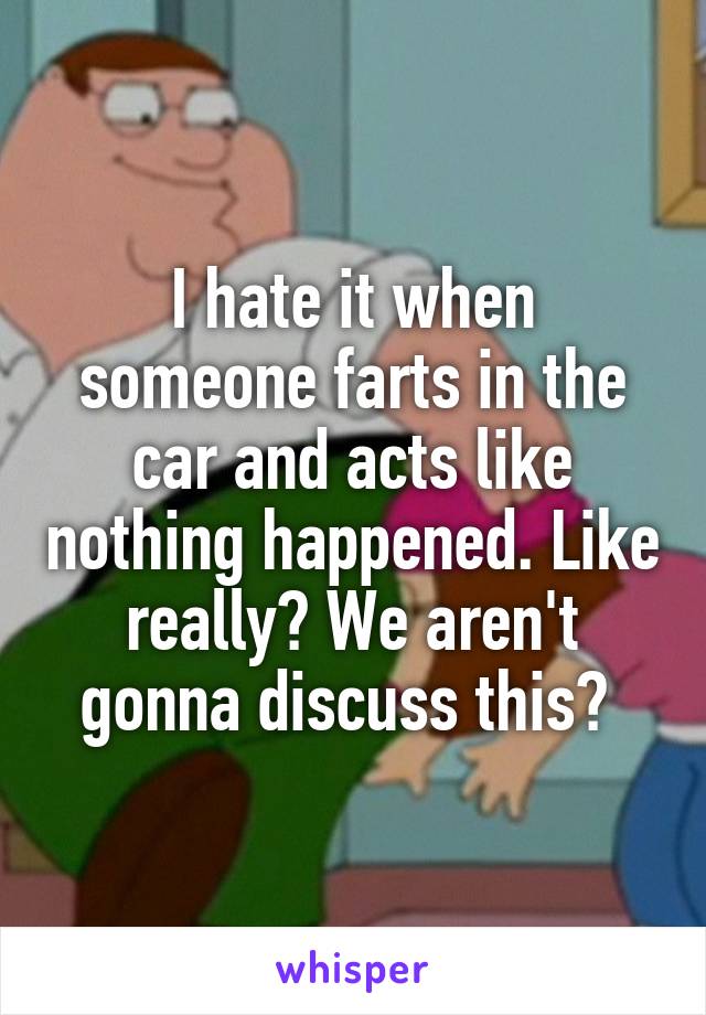 I hate it when someone farts in the car and acts like nothing happened. Like really? We aren't gonna discuss this? 