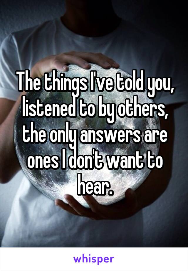 The things I've told you, listened to by others, the only answers are ones I don't want to hear.
