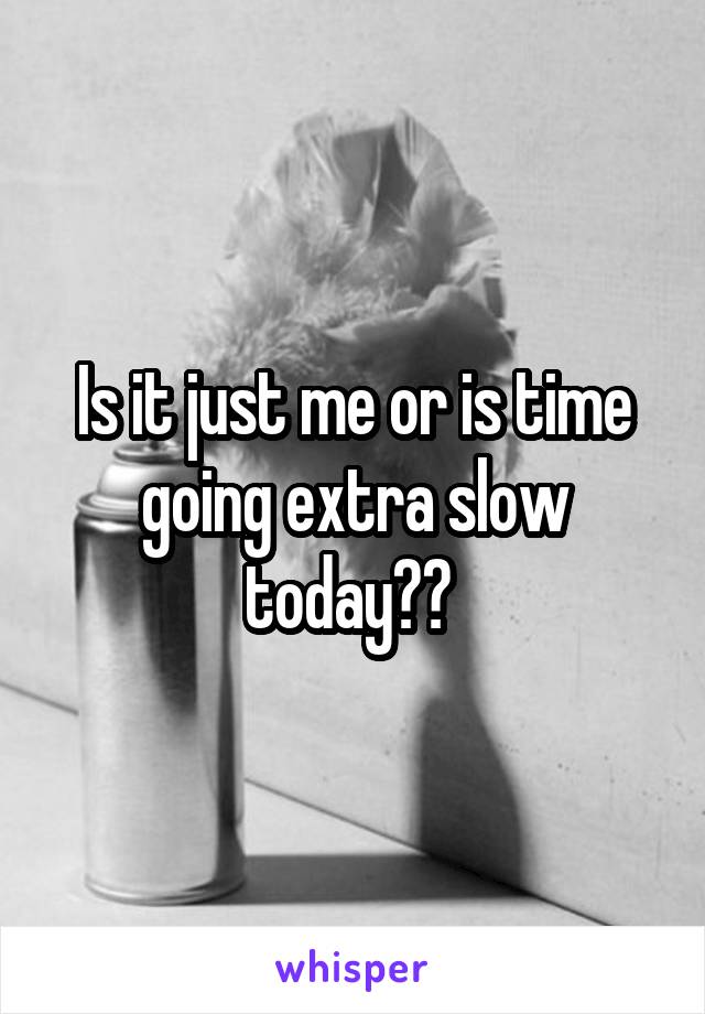 Is it just me or is time going extra slow today?? 