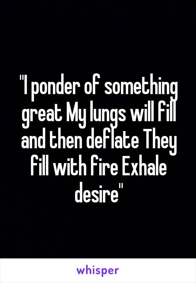 "I ponder of something great My lungs will fill and then deflate They fill with fire Exhale desire"