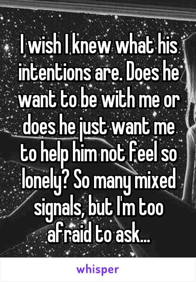 I wish I knew what his intentions are. Does he want to be with me or does he just want me to help him not feel so lonely? So many mixed signals, but I'm too afraid to ask...