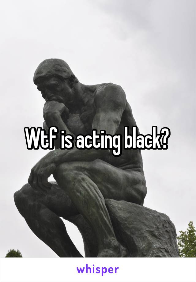 Wtf is acting black? 