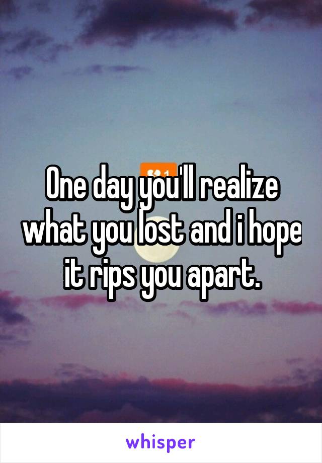 One day you'll realize what you lost and i hope it rips you apart.