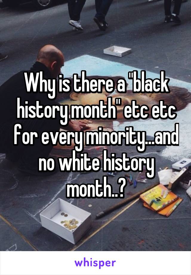 Why is there a "black history month" etc etc for every minority...and no white history month..?