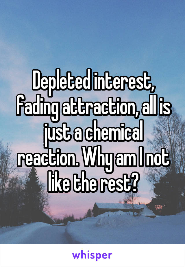 Depleted interest, fading attraction, all is just a chemical reaction. Why am I not like the rest?