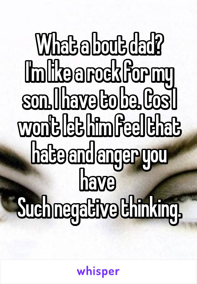 What a bout dad?
I'm like a rock for my son. I have to be. Cos I won't let him feel that hate and anger you have 
Such negative thinking. 