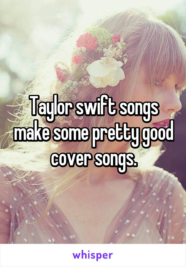 Taylor swift songs make some pretty good cover songs.