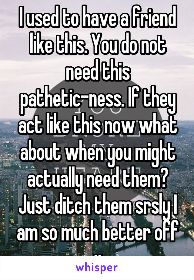 I used to have a friend like this. You do not need this pathetic-ness. If they act like this now what about when you might actually need them? Just ditch them srsly I am so much better off x