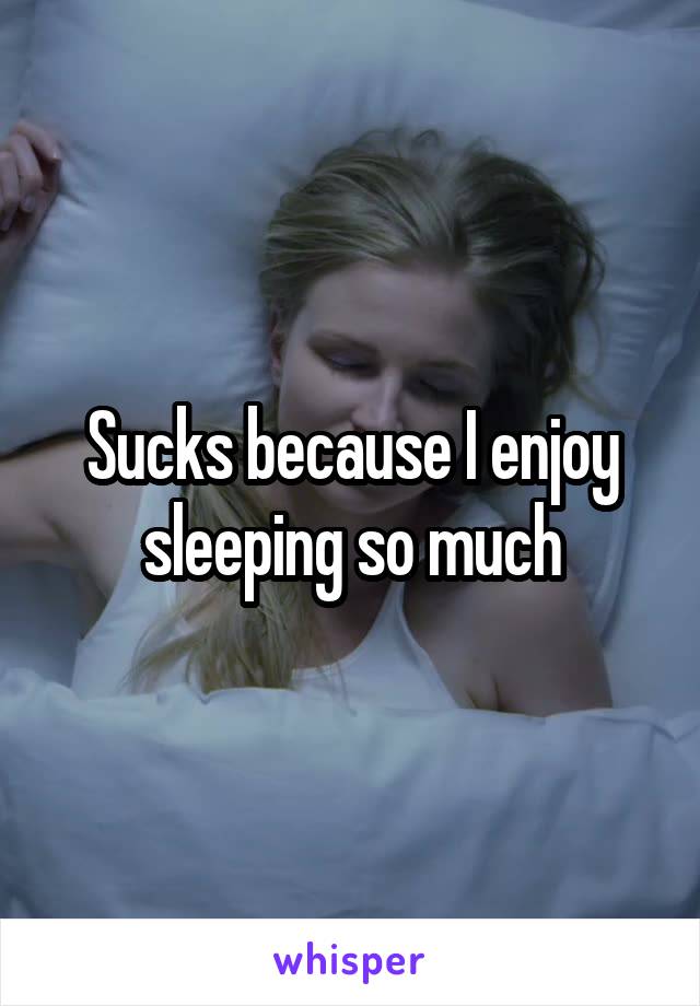 Sucks because I enjoy sleeping so much
