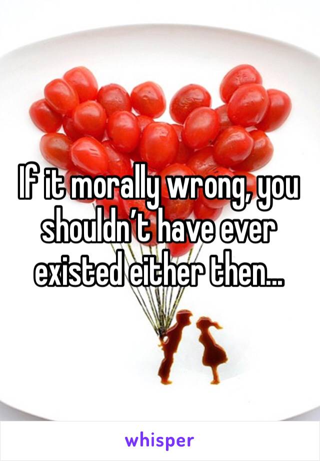 If it morally wrong, you shouldn’t have ever existed either then...